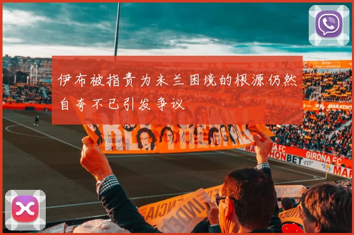 伊布被指责为米兰困境的根源仍然自夸不已引发争议