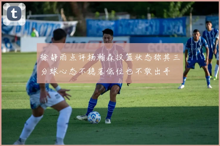 徐静雨点评杨瀚森投篮状态称其三分球心态不稳落低位也不敢出手
