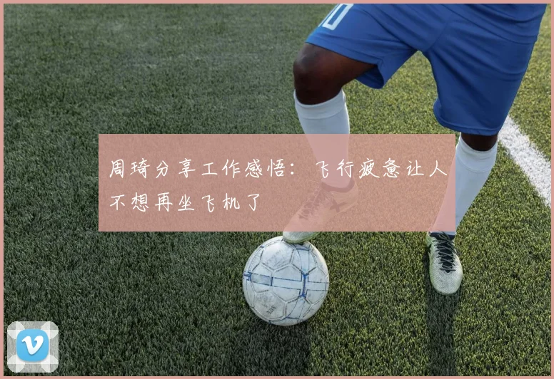 周琦分享工作感悟：飞行疲惫让人不想再坐飞机了