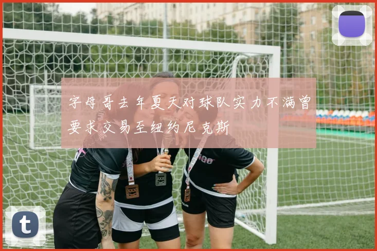 字母哥去年夏天对球队实力不满曾要求交易至纽约尼克斯