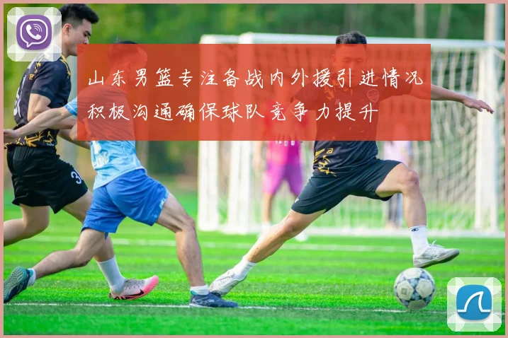山东男篮专注备战内外援引进情况积极沟通确保球队竞争力提升