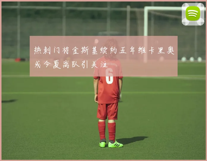 热刺门将金斯基续约五年维卡里奥或今夏离队引关注