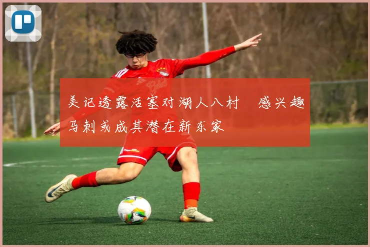 美记透露活塞对湖人八村塁感兴趣马刺或成其潜在新东家