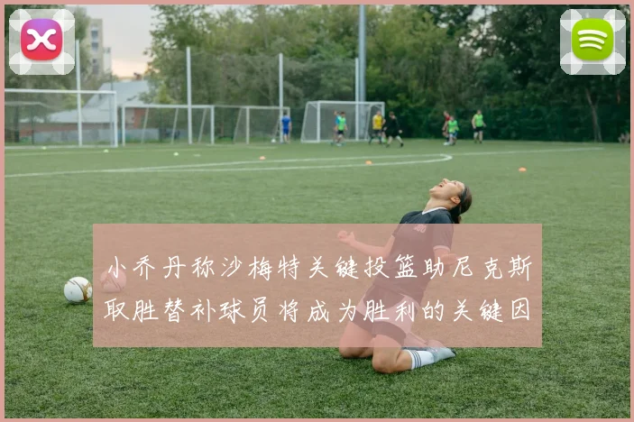 小乔丹称沙梅特关键投篮助尼克斯取胜替补球员将成为胜利的关键因素