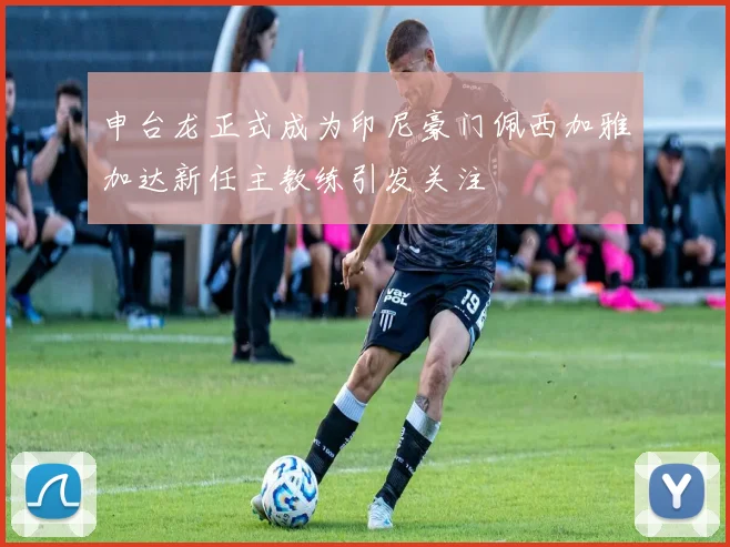 申台龙正式成为印尼豪门佩西加雅加达新任主教练引发关注