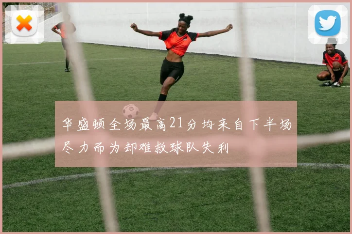 华盛顿全场最高21分均来自下半场尽力而为却难救球队失利