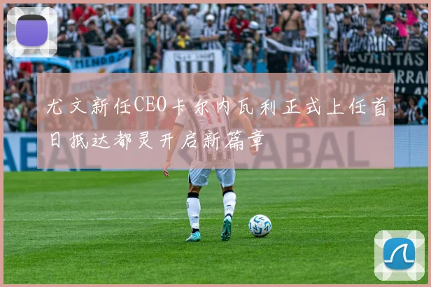 尤文新任CEO卡尔内瓦利正式上任首日抵达都灵开启新篇章