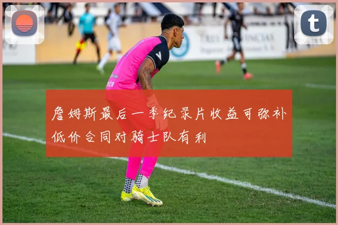 詹姆斯最后一季纪录片收益可弥补低价合同对骑士队有利